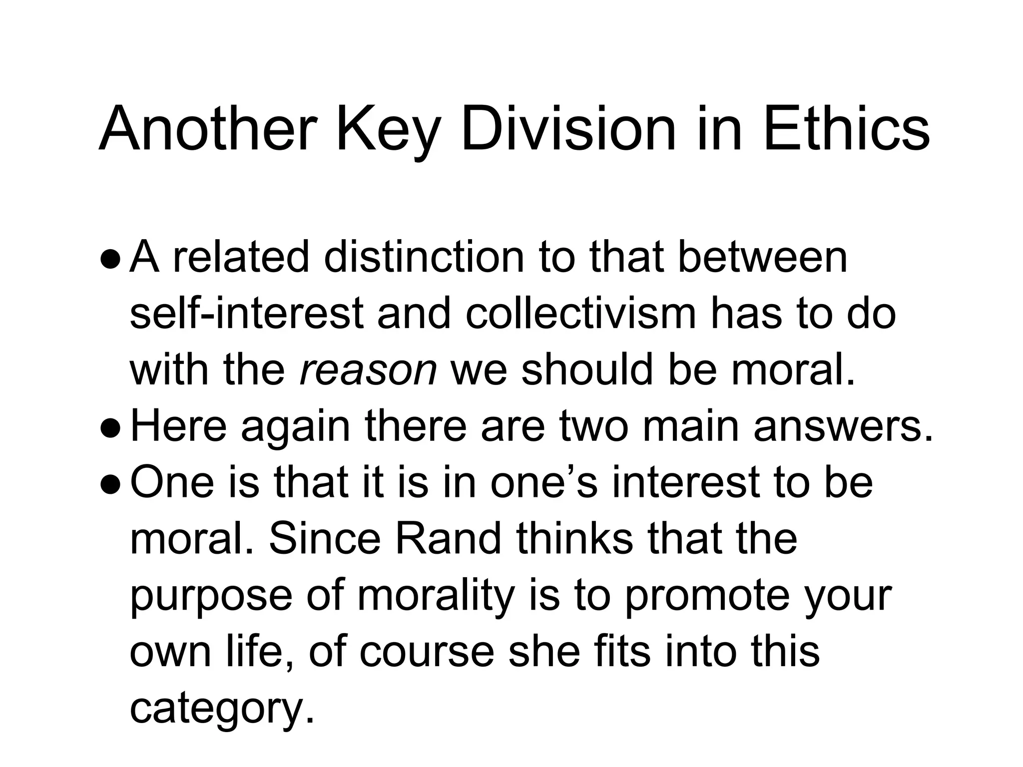 Another Key Division in Ethics
●A related distinction to that between
self-interest and collectivism has to do
with the reason we should be moral.
●Here again there are two main answers.
●One is that it is in one’s interest to be
moral. Since Rand thinks that the
purpose of morality is to promote your
own life, of course she fits into this
category.
 