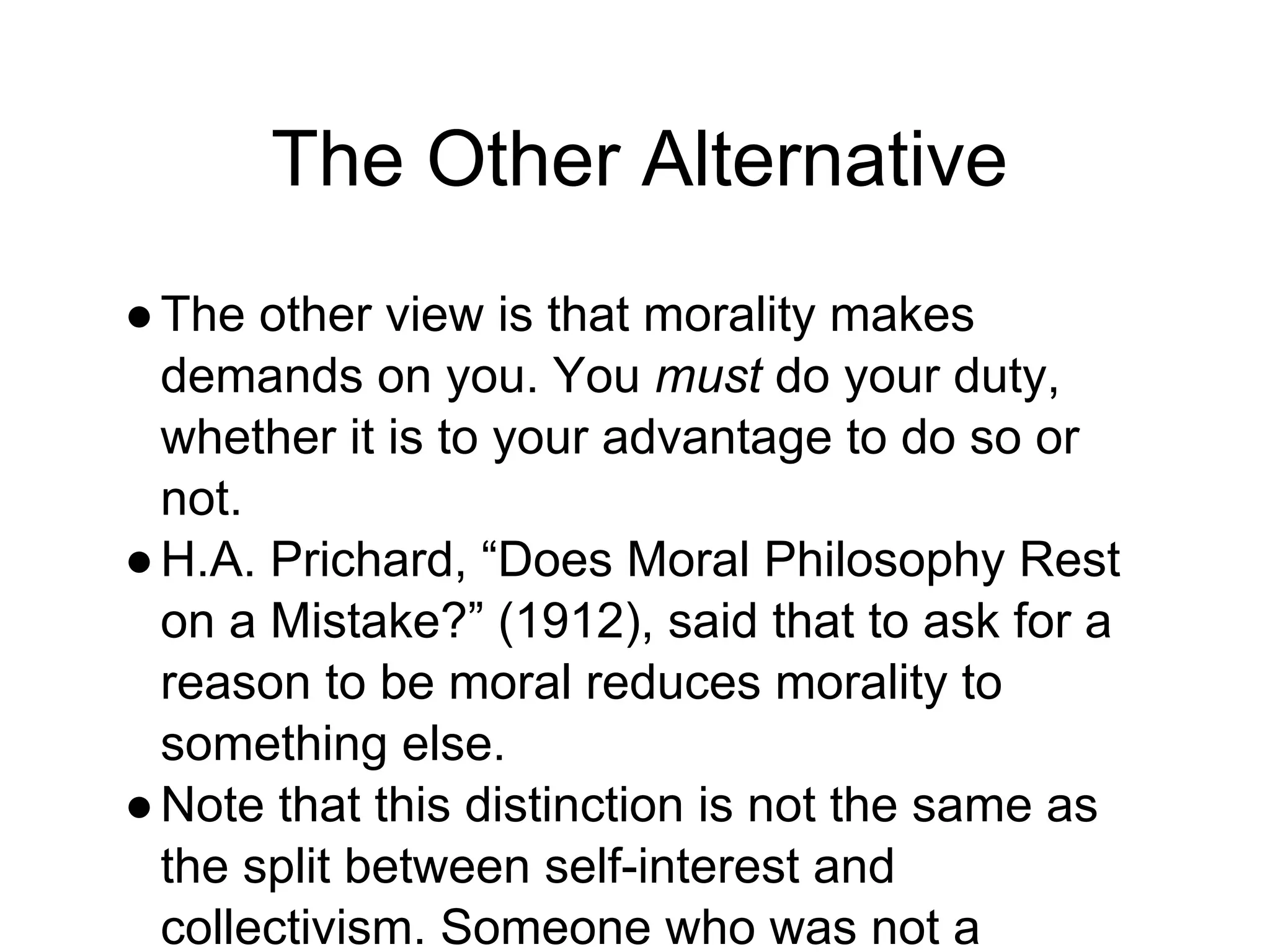 The Other Alternative
●The other view is that morality makes
demands on you. You must do your duty,
whether it is to your advantage to do so or
not.
●H.A. Prichard, “Does Moral Philosophy Rest
on a Mistake?” (1912), said that to ask for a
reason to be moral reduces morality to
something else.
●Note that this distinction is not the same as
the split between self-interest and
collectivism. Someone who was not a
 