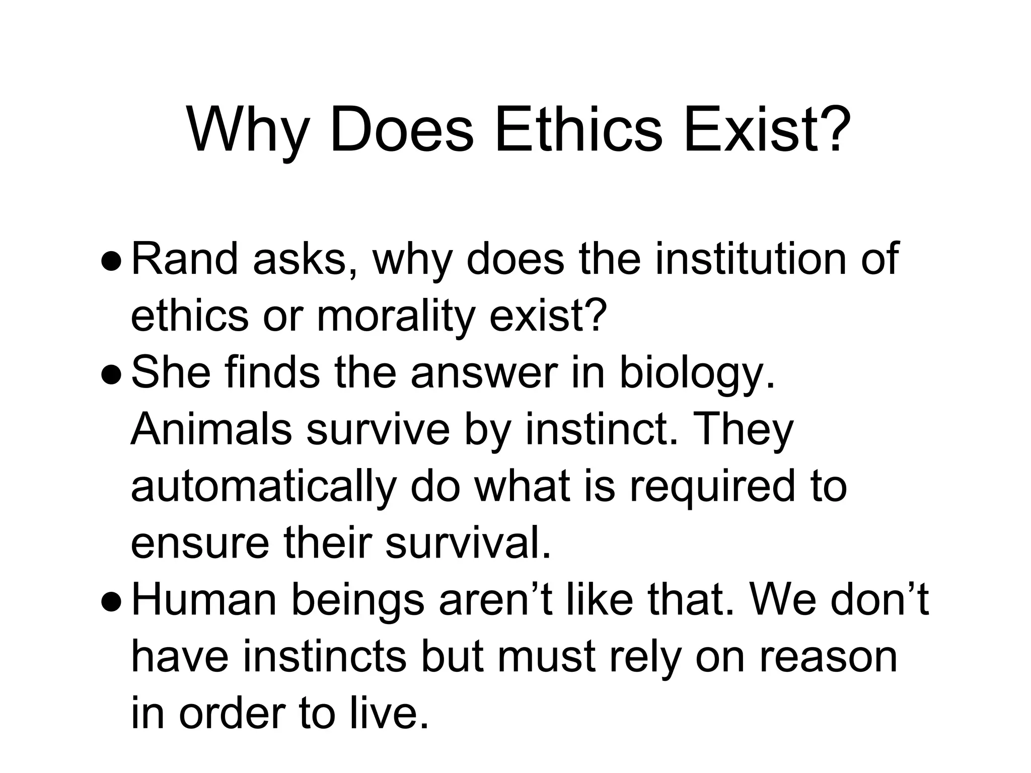 Why Does Ethics Exist?
●Rand asks, why does the institution of
ethics or morality exist?
●She finds the answer in biology.
Animals survive by instinct. They
automatically do what is required to
ensure their survival.
●Human beings aren’t like that. We don’t
have instincts but must rely on reason
in order to live.
 