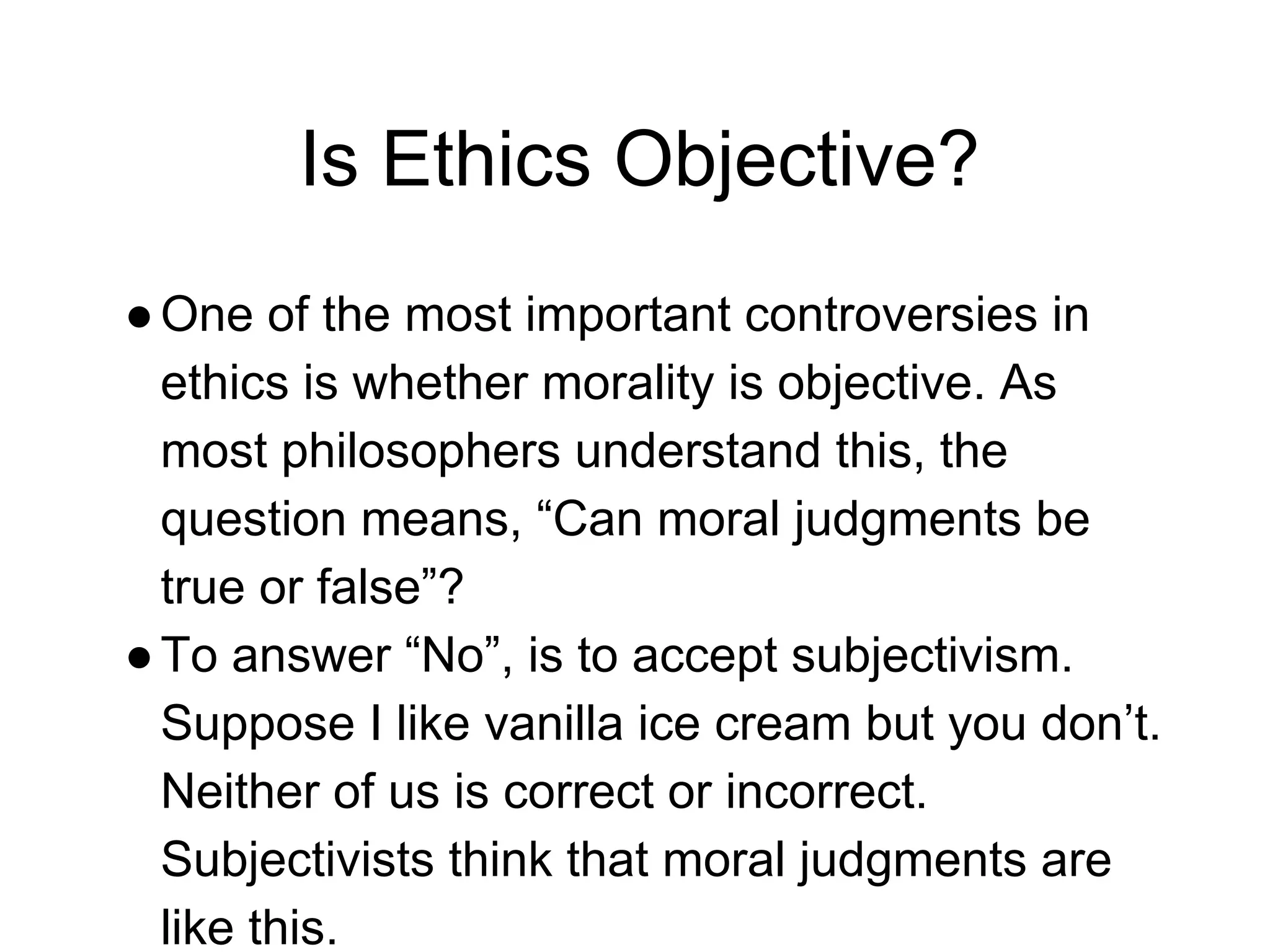 Is Ethics Objective?
●One of the most important controversies in
ethics is whether morality is objective. As
most philosophers understand this, the
question means, “Can moral judgments be
true or false”?
●To answer “No”, is to accept subjectivism.
Suppose I like vanilla ice cream but you don’t.
Neither of us is correct or incorrect.
Subjectivists think that moral judgments are
like this.
 