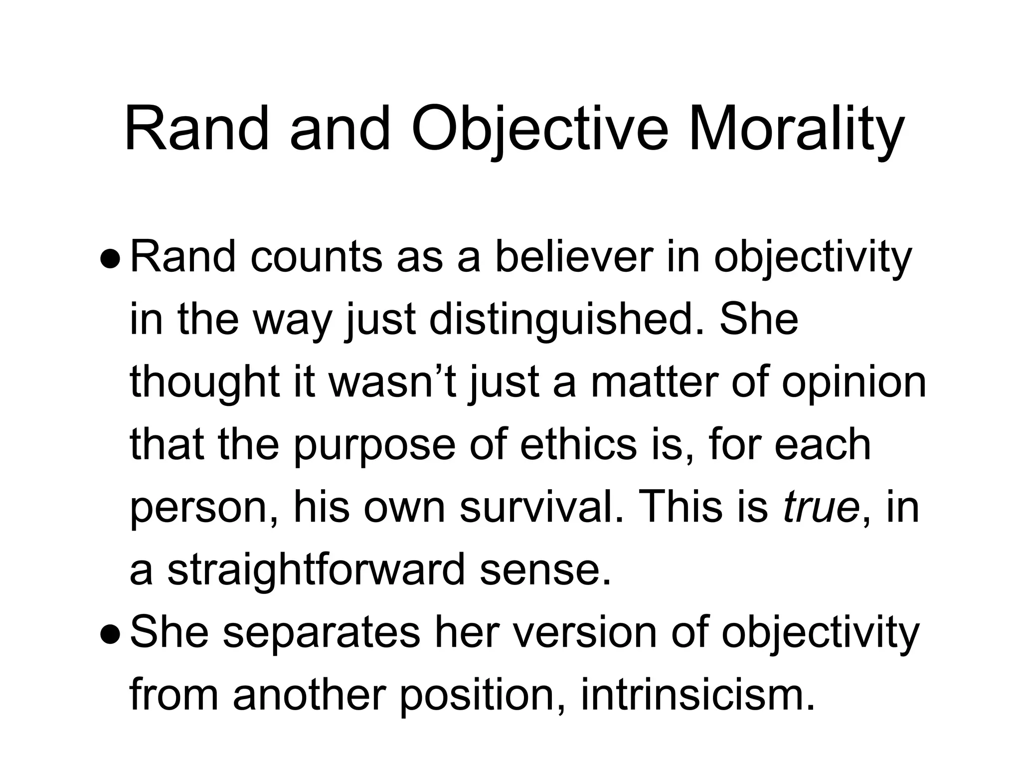 Rand and Objective Morality
●Rand counts as a believer in objectivity
in the way just distinguished. She
thought it wasn’t just a matter of opinion
that the purpose of ethics is, for each
person, his own survival. This is true, in
a straightforward sense.
●She separates her version of objectivity
from another position, intrinsicism.
 