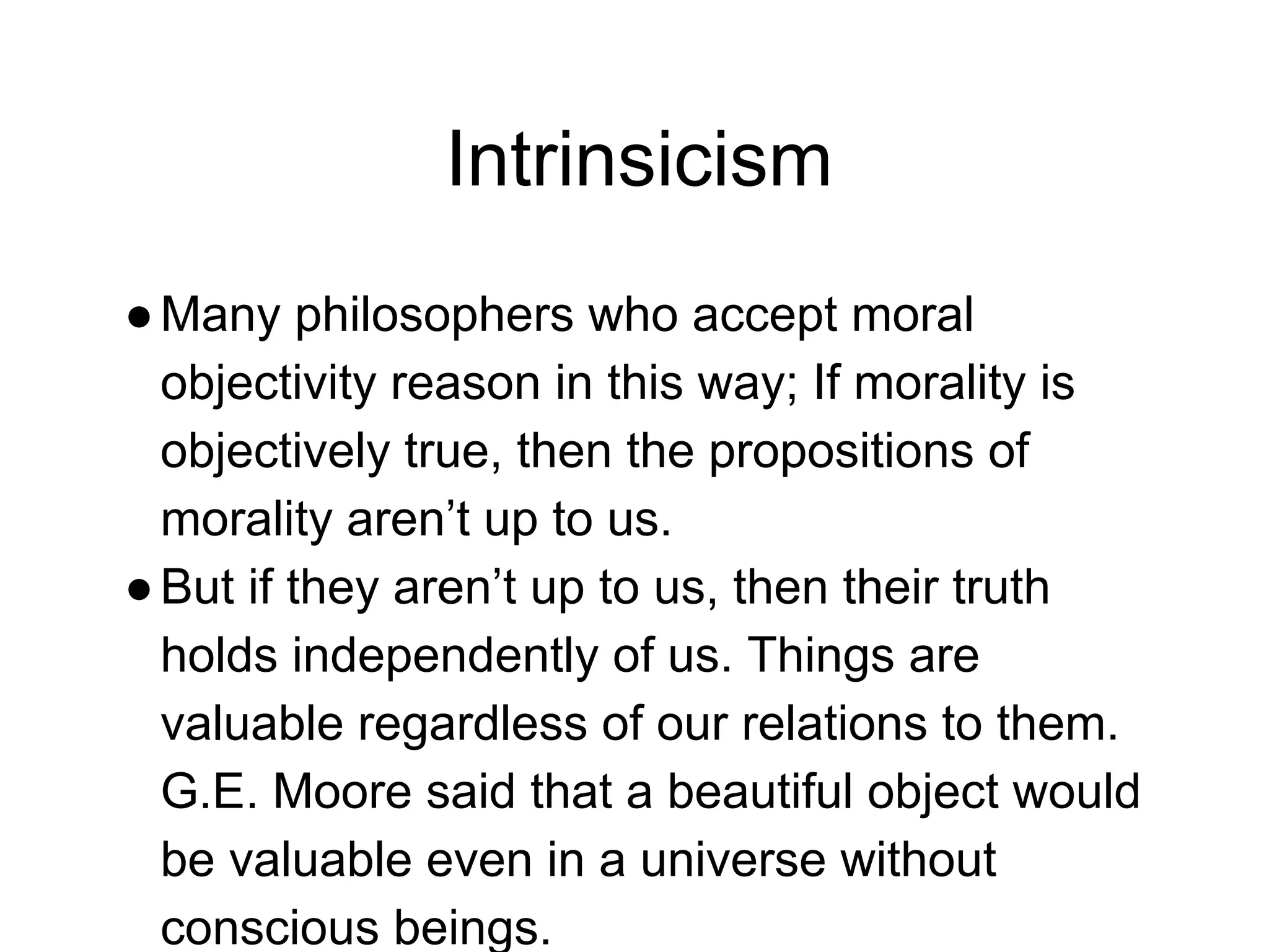 Intrinsicism
●Many philosophers who accept moral
objectivity reason in this way; If morality is
objectively true, then the propositions of
morality aren’t up to us.
●But if they aren’t up to us, then their truth
holds independently of us. Things are
valuable regardless of our relations to them.
G.E. Moore said that a beautiful object would
be valuable even in a universe without
conscious beings.
 