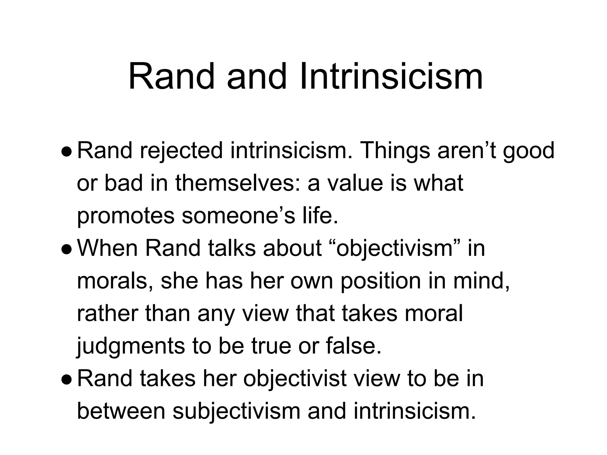 Rand and Intrinsicism
●Rand rejected intrinsicism. Things aren’t good
or bad in themselves: a value is what
promotes someone’s life.
●When Rand talks about “objectivism” in
morals, she has her own position in mind,
rather than any view that takes moral
judgments to be true or false.
●Rand takes her objectivist view to be in
between subjectivism and intrinsicism.
 