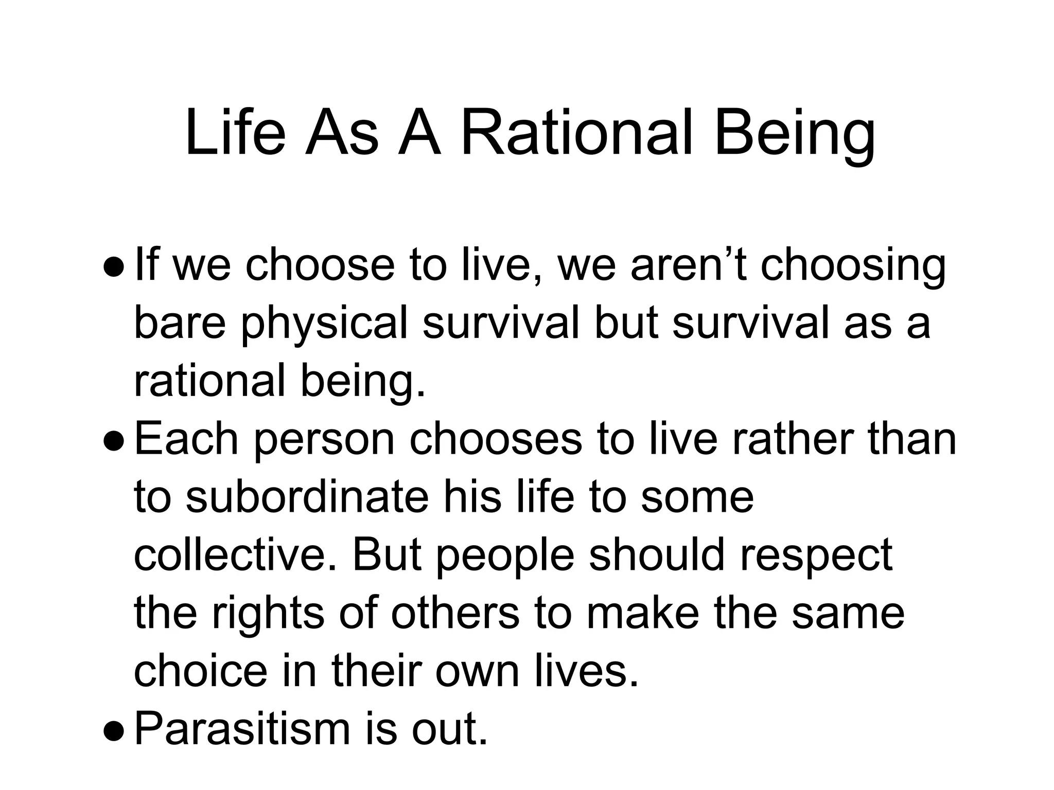 Life As A Rational Being
●If we choose to live, we aren’t choosing
bare physical survival but survival as a
rational being.
●Each person chooses to live rather than
to subordinate his life to some
collective. But people should respect
the rights of others to make the same
choice in their own lives.
●Parasitism is out.
 