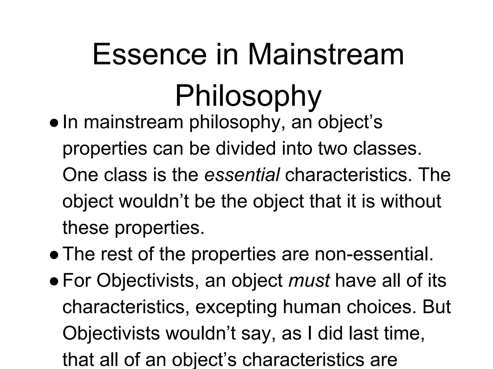 Essence in Mainstream
Philosophy
●In mainstream philosophy, an object’s
properties can be divided into two classes.
One class is the essential characteristics. The
object wouldn’t be the object that it is without
these properties.
●The rest of the properties are non-essential.
●For Objectivists, an object must have all of its
characteristics, excepting human choices. But
Objectivists wouldn’t say, as I did last time,
that all of an object’s characteristics are
 