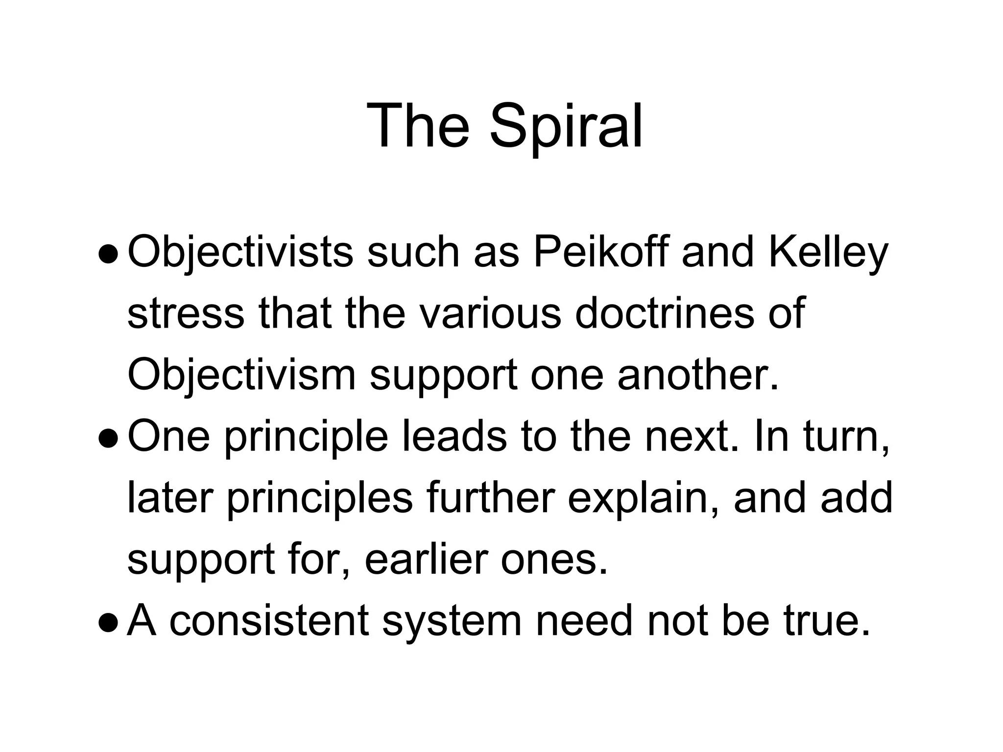 The Spiral
●Objectivists such as Peikoff and Kelley
stress that the various doctrines of
Objectivism support one another.
●One principle leads to the next. In turn,
later principles further explain, and add
support for, earlier ones.
●A consistent system need not be true.
 