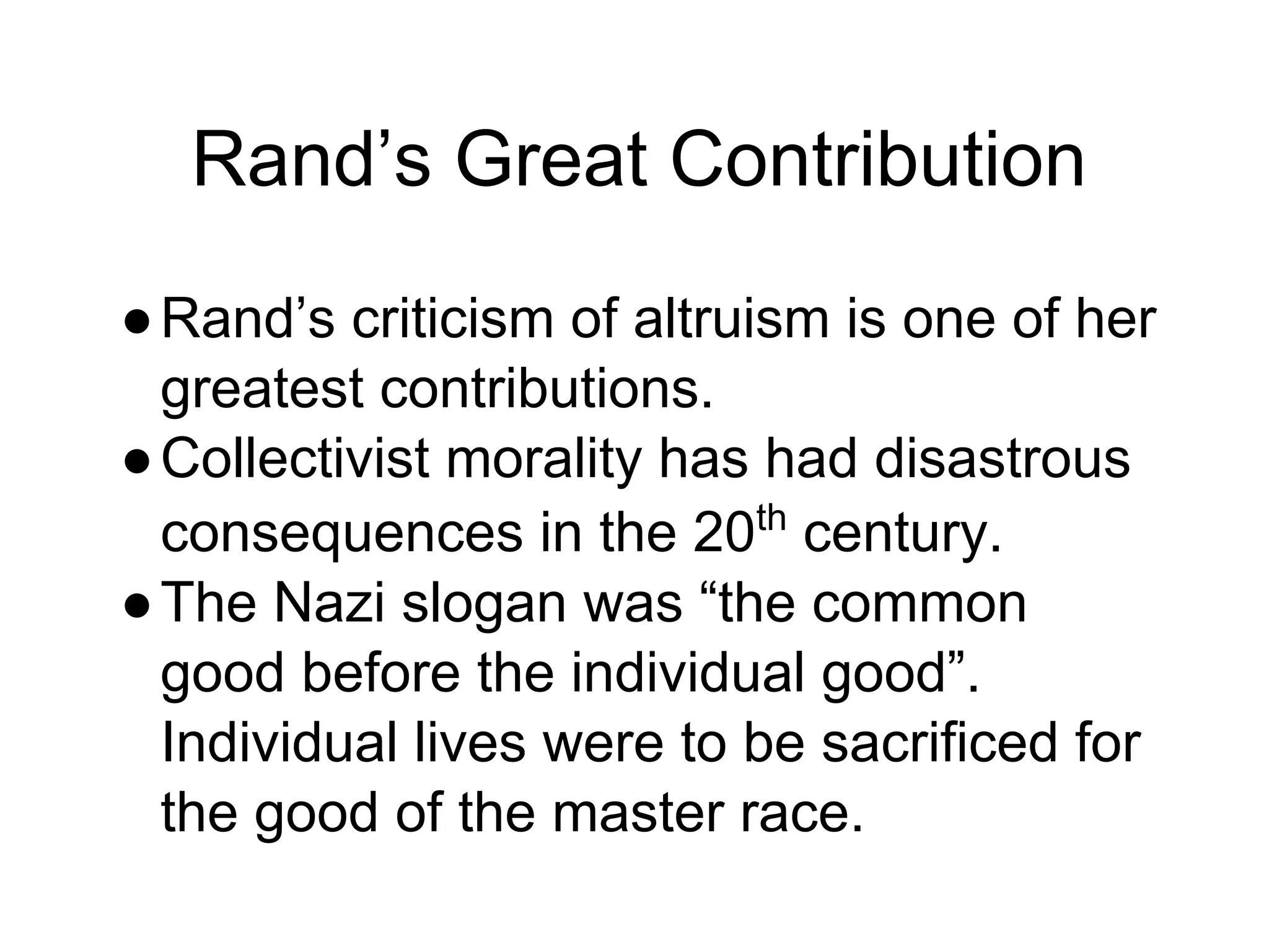 Rand’s Great Contribution
●Rand’s criticism of altruism is one of her
greatest contributions.
●Collectivist morality has had disastrous
consequences in the 20th
century.
●The Nazi slogan was “the common
good before the individual good”.
Individual lives were to be sacrificed for
the good of the master race.
 