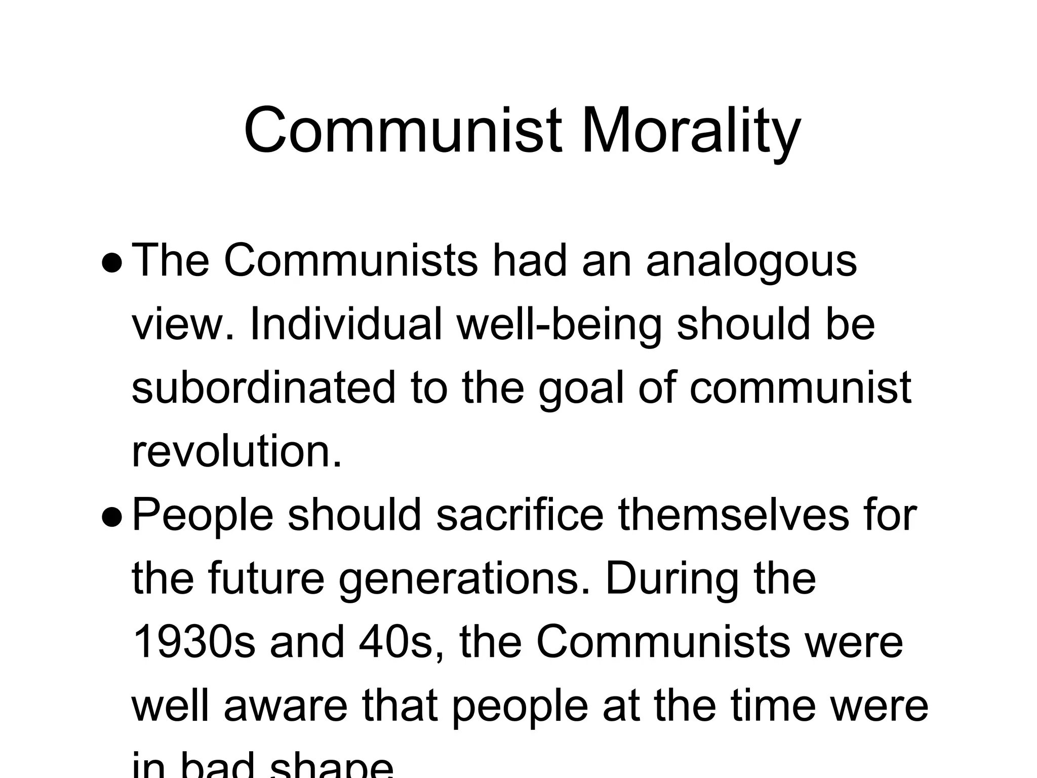 Communist Morality
●The Communists had an analogous
view. Individual well-being should be
subordinated to the goal of communist
revolution.
●People should sacrifice themselves for
the future generations. During the
1930s and 40s, the Communists were
well aware that people at the time were
 