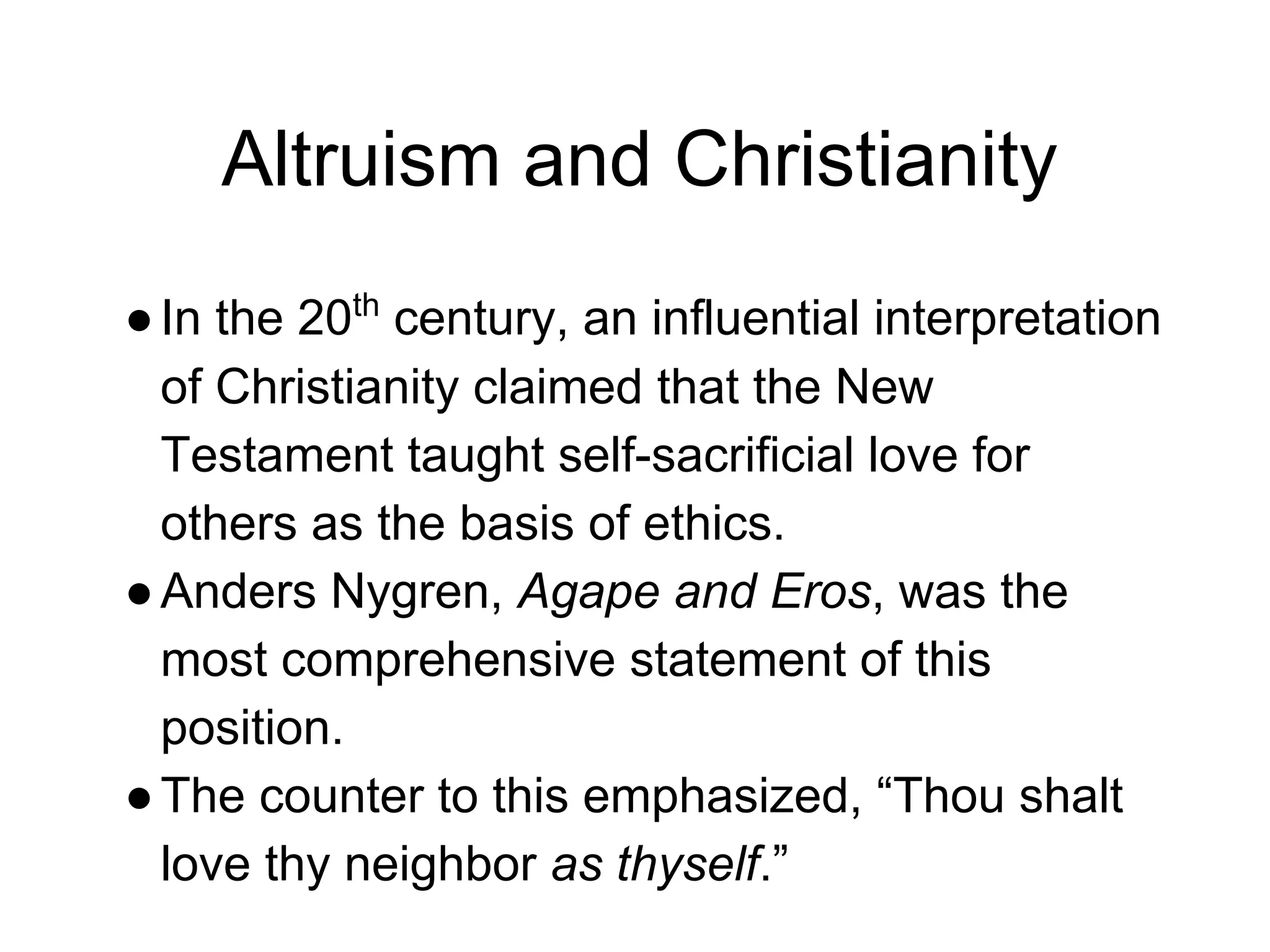 Altruism and Christianity
●In the 20th
century, an influential interpretation
of Christianity claimed that the New
Testament taught self-sacrificial love for
others as the basis of ethics.
●Anders Nygren, Agape and Eros, was the
most comprehensive statement of this
position.
●The counter to this emphasized, “Thou shalt
love thy neighbor as thyself.”
 