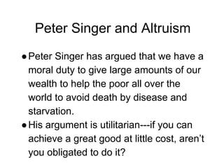 Peter Singer and Altruism
●Peter Singer has argued that we have a
moral duty to give large amounts of our
wealth to help the poor all over the
world to avoid death by disease and
starvation.
●His argument is utilitarian---if you can
achieve a great good at little cost, aren’t
you obligated to do it?
 