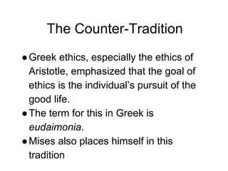 The Counter-Tradition
●Greek ethics, especially the ethics of
Aristotle, emphasized that the goal of
ethics is the individual’s pursuit of the
good life.
●The term for this in Greek is
eudaimonia.
●Mises also places himself in this
tradition
 
