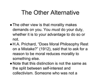 The Other Alternative
●The other view is that morality makes
demands on you. You must do your duty,
whether it is to your advantage to do so or
not.
●H.A. Prichard, “Does Moral Philosophy Rest
on a Mistake?” (1912), said that to ask for a
reason to be moral reduces morality to
something else.
●Note that this distinction is not the same as
the split between self-interest and
collectivism. Someone who was not a
 