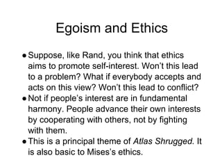 Egoism and Ethics
●Suppose, like Rand, you think that ethics
aims to promote self-interest. Won’t this lead
to a problem? What if everybody accepts and
acts on this view? Won’t this lead to conflict?
●Not if people’s interest are in fundamental
harmony. People advance their own interests
by cooperating with others, not by fighting
with them.
●This is a principal theme of Atlas Shrugged. It
is also basic to Mises’s ethics.
 