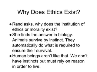 Why Does Ethics Exist?
●Rand asks, why does the institution of
ethics or morality exist?
●She finds the answer in biology.
Animals survive by instinct. They
automatically do what is required to
ensure their survival.
●Human beings aren’t like that. We don’t
have instincts but must rely on reason
in order to live.
 