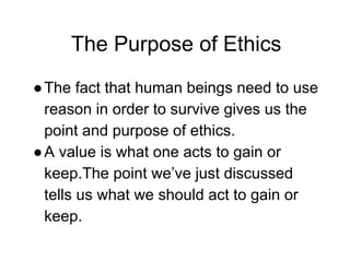 The Purpose of Ethics
●The fact that human beings need to use
reason in order to survive gives us the
point and purpose of ethics.
●A value is what one acts to gain or
keep.The point we’ve just discussed
tells us what we should act to gain or
keep.
 