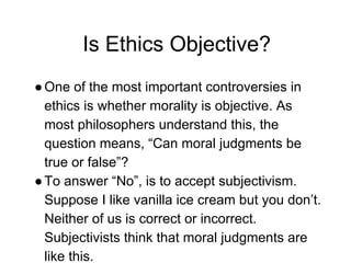 Is Ethics Objective?
●One of the most important controversies in
ethics is whether morality is objective. As
most philosophers understand this, the
question means, “Can moral judgments be
true or false”?
●To answer “No”, is to accept subjectivism.
Suppose I like vanilla ice cream but you don’t.
Neither of us is correct or incorrect.
Subjectivists think that moral judgments are
like this.
 