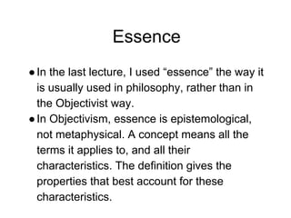 Essence
●In the last lecture, I used “essence” the way it
is usually used in philosophy, rather than in
the Objectivist way.
●In Objectivism, essence is epistemological,
not metaphysical. A concept means all the
terms it applies to, and all their
characteristics. The definition gives the
properties that best account for these
characteristics.
 