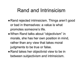 Rand and Intrinsicism
●Rand rejected intrinsicism. Things aren’t good
or bad in themselves: a value is what
promotes someone’s life.
●When Rand talks about “objectivism” in
morals, she has her own position in mind,
rather than any view that takes moral
judgments to be true or false.
●Rand takes her objectivist view to be in
between subjectivism and intrinsicism.
 