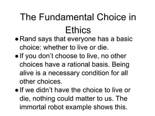 The Fundamental Choice in
Ethics
●Rand says that everyone has a basic
choice: whether to live or die.
●If you don’t choose to live, no other
choices have a rational basis. Being
alive is a necessary condition for all
other choices.
●If we didn’t have the choice to live or
die, nothing could matter to us. The
immortal robot example shows this.
 