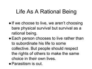Life As A Rational Being
●If we choose to live, we aren’t choosing
bare physical survival but survival as a
rational being.
●Each person chooses to live rather than
to subordinate his life to some
collective. But people should respect
the rights of others to make the same
choice in their own lives.
●Parasitism is out.
 