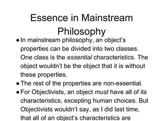 Essence in Mainstream
Philosophy
●In mainstream philosophy, an object’s
properties can be divided into two classes.
One class is the essential characteristics. The
object wouldn’t be the object that it is without
these properties.
●The rest of the properties are non-essential.
●For Objectivists, an object must have all of its
characteristics, excepting human choices. But
Objectivists wouldn’t say, as I did last time,
that all of an object’s characteristics are
 