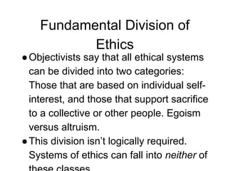Fundamental Division of
Ethics
●Objectivists say that all ethical systems
can be divided into two categories:
Those that are based on individual self-
interest, and those that support sacrifice
to a collective or other people. Egoism
versus altruism.
●This division isn’t logically required.
Systems of ethics can fall into neither of
 