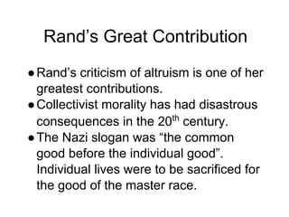 Rand’s Great Contribution
●Rand’s criticism of altruism is one of her
greatest contributions.
●Collectivist morality has had disastrous
consequences in the 20th
century.
●The Nazi slogan was “the common
good before the individual good”.
Individual lives were to be sacrificed for
the good of the master race.
 