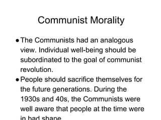 Communist Morality
●The Communists had an analogous
view. Individual well-being should be
subordinated to the goal of communist
revolution.
●People should sacrifice themselves for
the future generations. During the
1930s and 40s, the Communists were
well aware that people at the time were
 