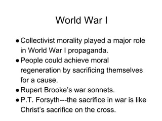World War I
●Collectivist morality played a major role
in World War I propaganda.
●People could achieve moral
regeneration by sacrificing themselves
for a cause.
●Rupert Brooke’s war sonnets.
●P.T. Forsyth---the sacrifice in war is like
Christ’s sacrifice on the cross.
 