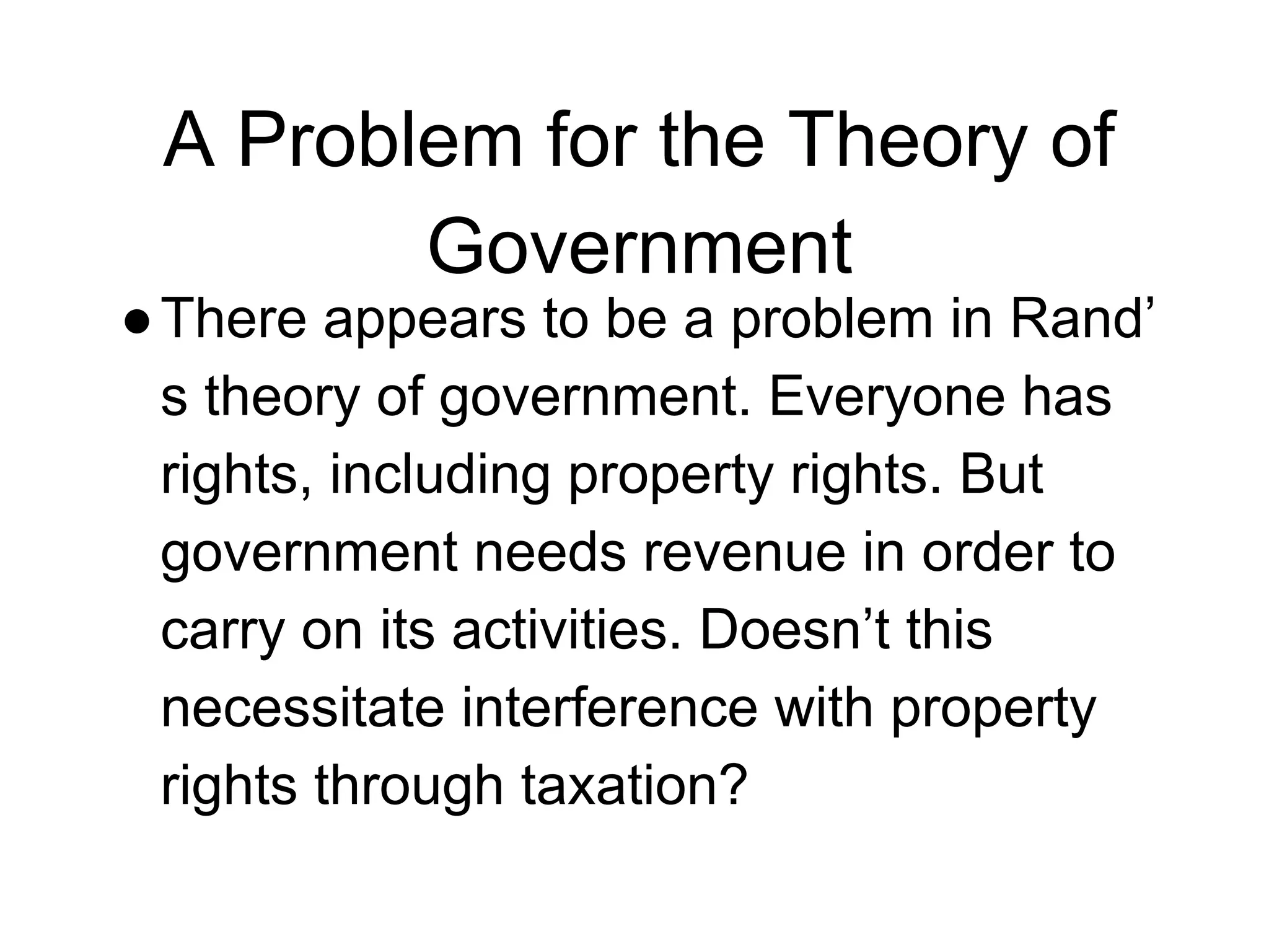 A Problem for the Theory of
Government
●There appears to be a problem in Rand’
s theory of government. Everyone has
rights, including property rights. But
government needs revenue in order to
carry on its activities. Doesn’t this
necessitate interference with property
rights through taxation?
 