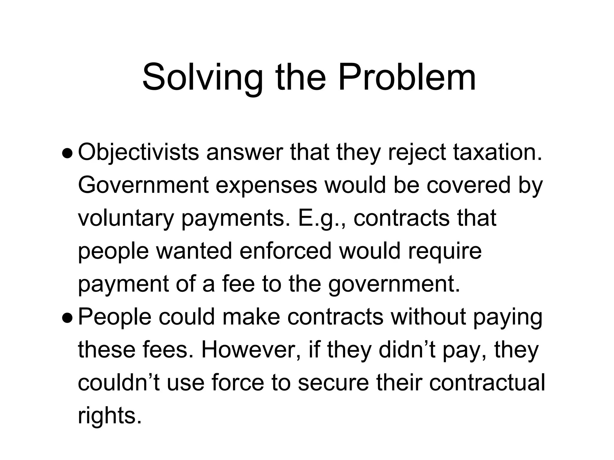 Solving the Problem
●Objectivists answer that they reject taxation.
Government expenses would be covered by
voluntary payments. E.g., contracts that
people wanted enforced would require
payment of a fee to the government.
●People could make contracts without paying
these fees. However, if they didn’t pay, they
couldn’t use force to secure their contractual
rights.
 