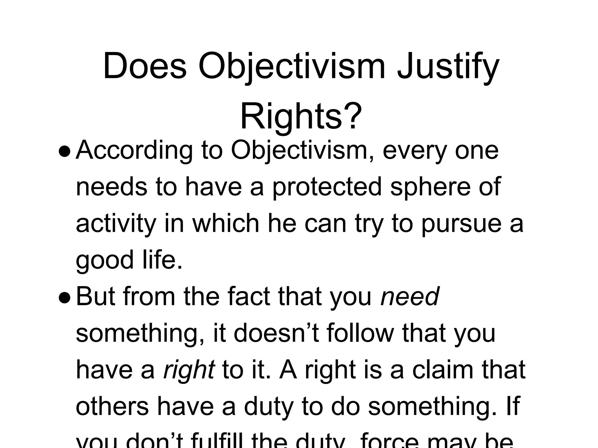 Does Objectivism Justify
Rights?
●According to Objectivism, every one
needs to have a protected sphere of
activity in which he can try to pursue a
good life.
●But from the fact that you need
something, it doesn’t follow that you
have a right to it. A right is a claim that
others have a duty to do something. If
 