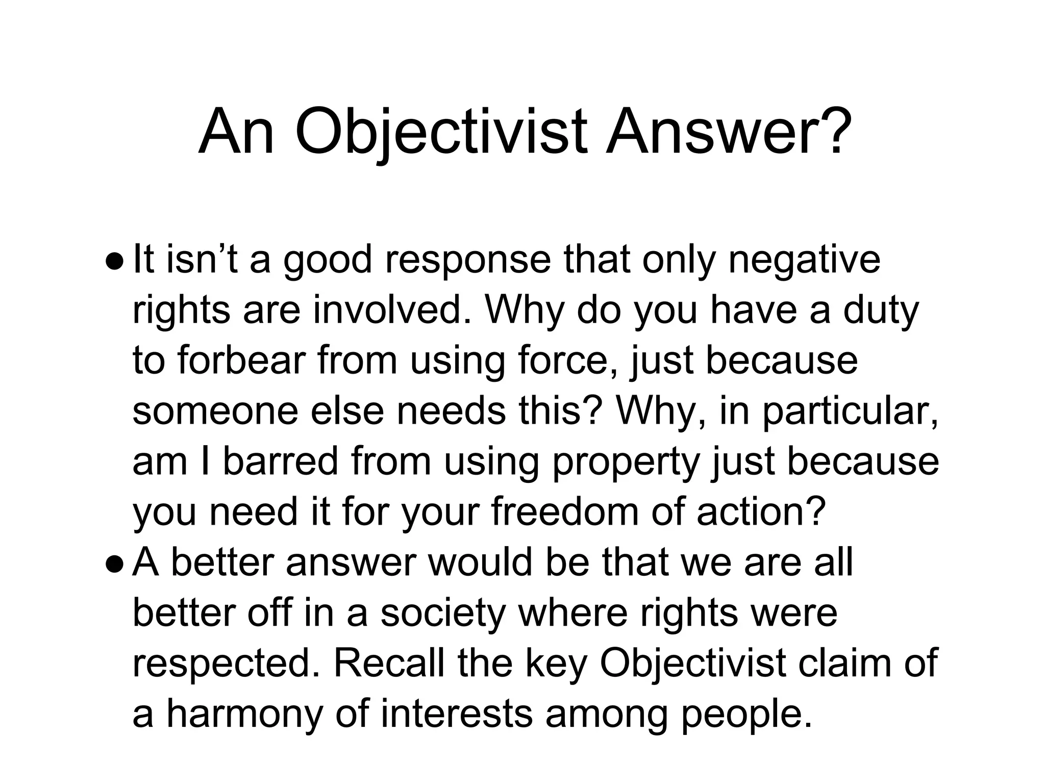 An Objectivist Answer?
●It isn’t a good response that only negative
rights are involved. Why do you have a duty
to forbear from using force, just because
someone else needs this? Why, in particular,
am I barred from using property just because
you need it for your freedom of action?
●A better answer would be that we are all
better off in a society where rights were
respected. Recall the key Objectivist claim of
a harmony of interests among people.
 