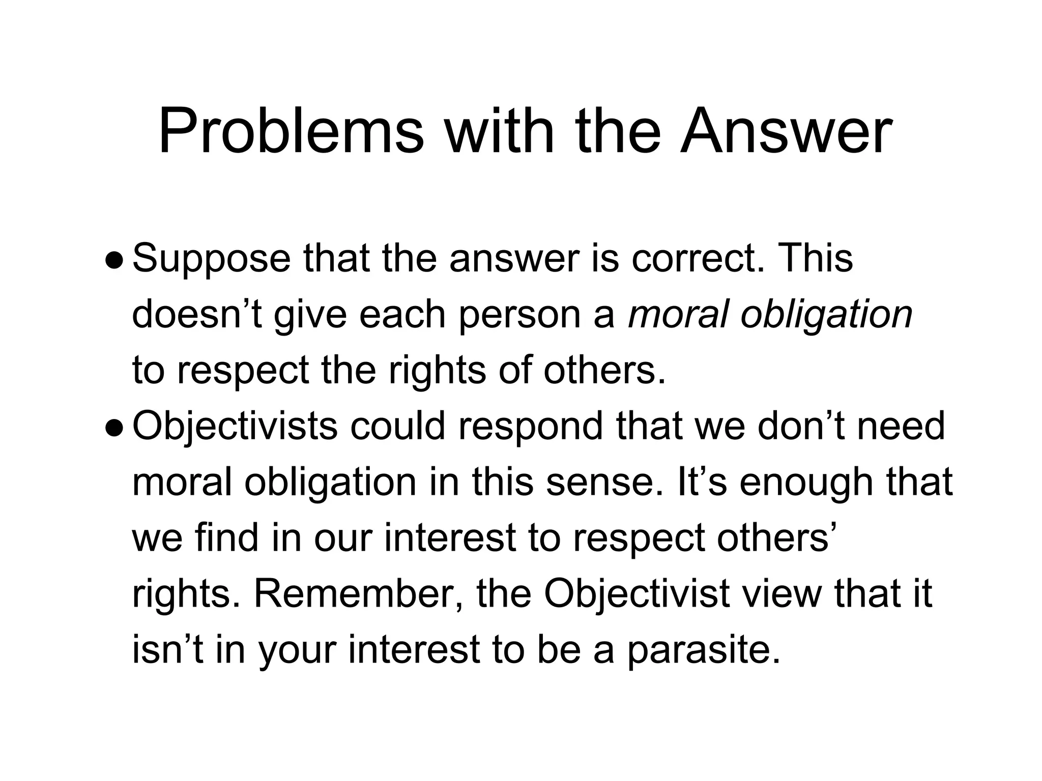 Problems with the Answer
●Suppose that the answer is correct. This
doesn’t give each person a moral obligation
to respect the rights of others.
●Objectivists could respond that we don’t need
moral obligation in this sense. It’s enough that
we find in our interest to respect others’
rights. Remember, the Objectivist view that it
isn’t in your interest to be a parasite.
 