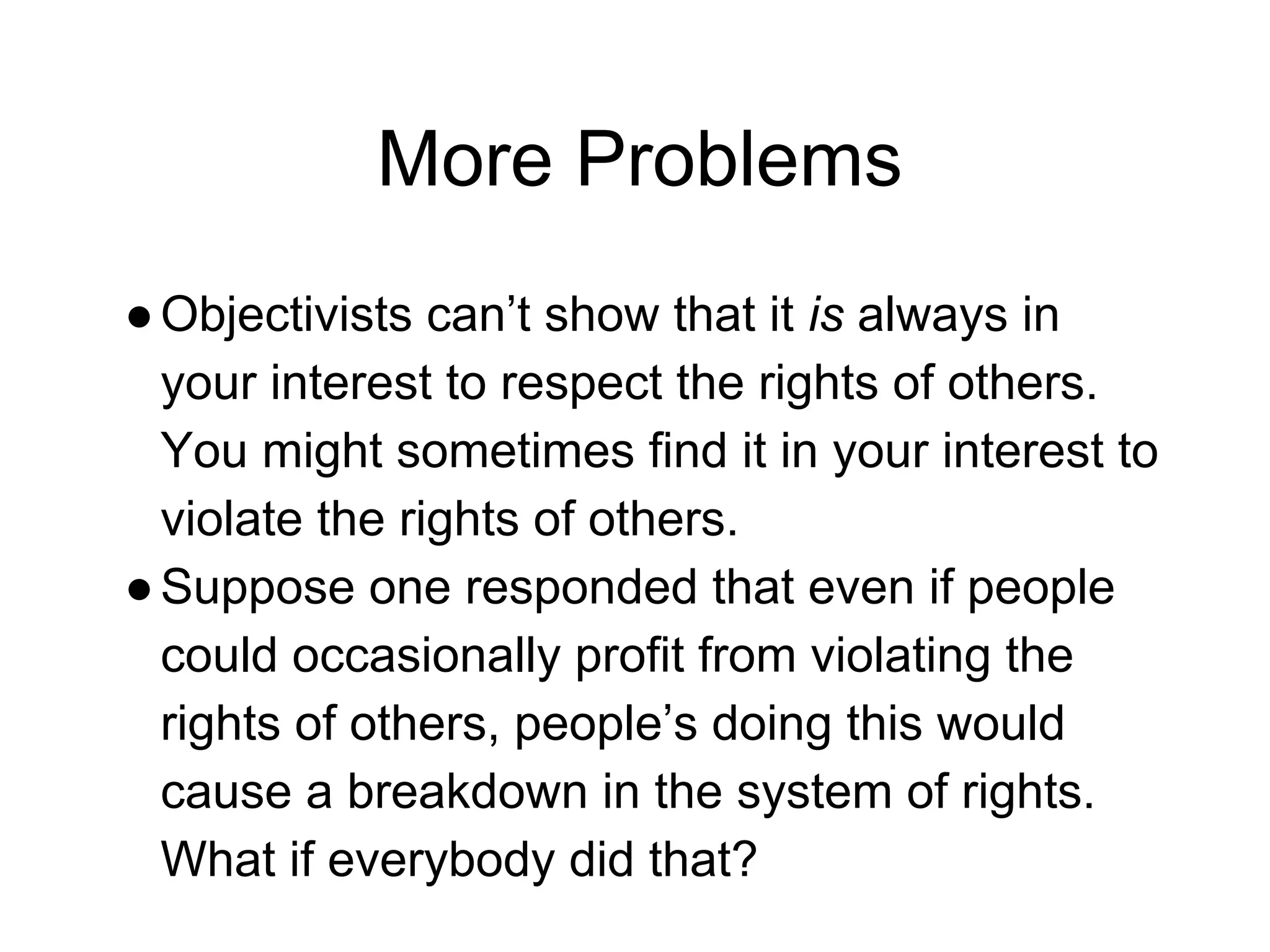 More Problems
●Objectivists can’t show that it is always in
your interest to respect the rights of others.
You might sometimes find it in your interest to
violate the rights of others.
●Suppose one responded that even if people
could occasionally profit from violating the
rights of others, people’s doing this would
cause a breakdown in the system of rights.
What if everybody did that?
 