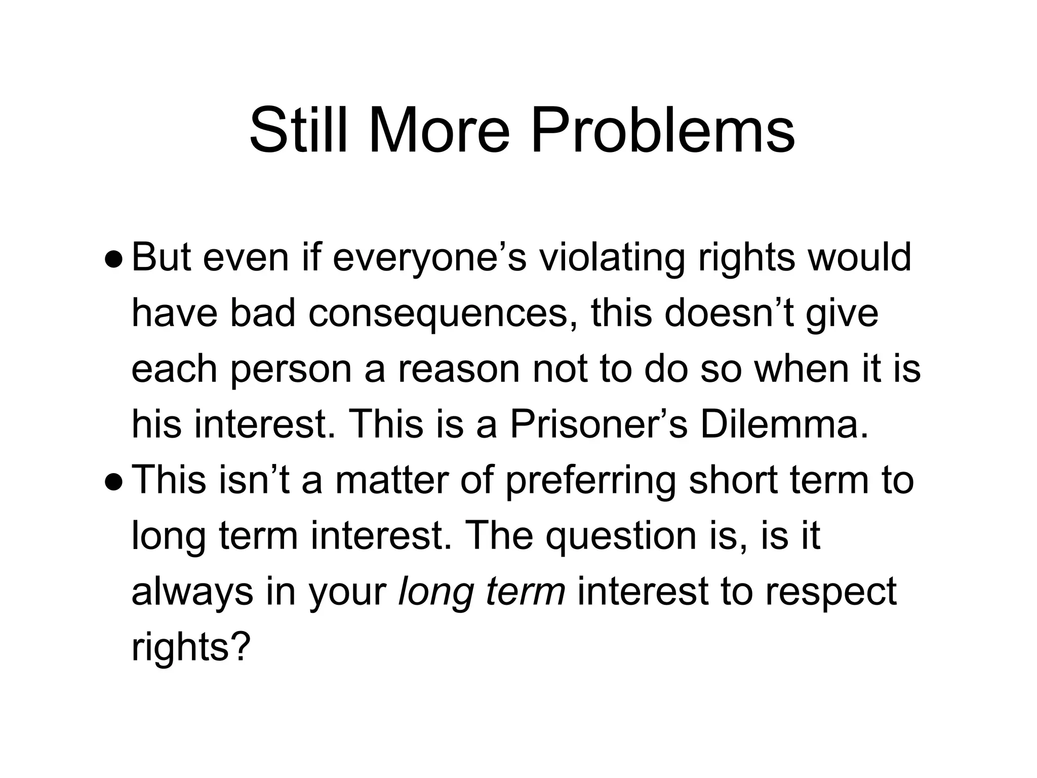 Still More Problems
●But even if everyone’s violating rights would
have bad consequences, this doesn’t give
each person a reason not to do so when it is
his interest. This is a Prisoner’s Dilemma.
●This isn’t a matter of preferring short term to
long term interest. The question is, is it
always in your long term interest to respect
rights?
 