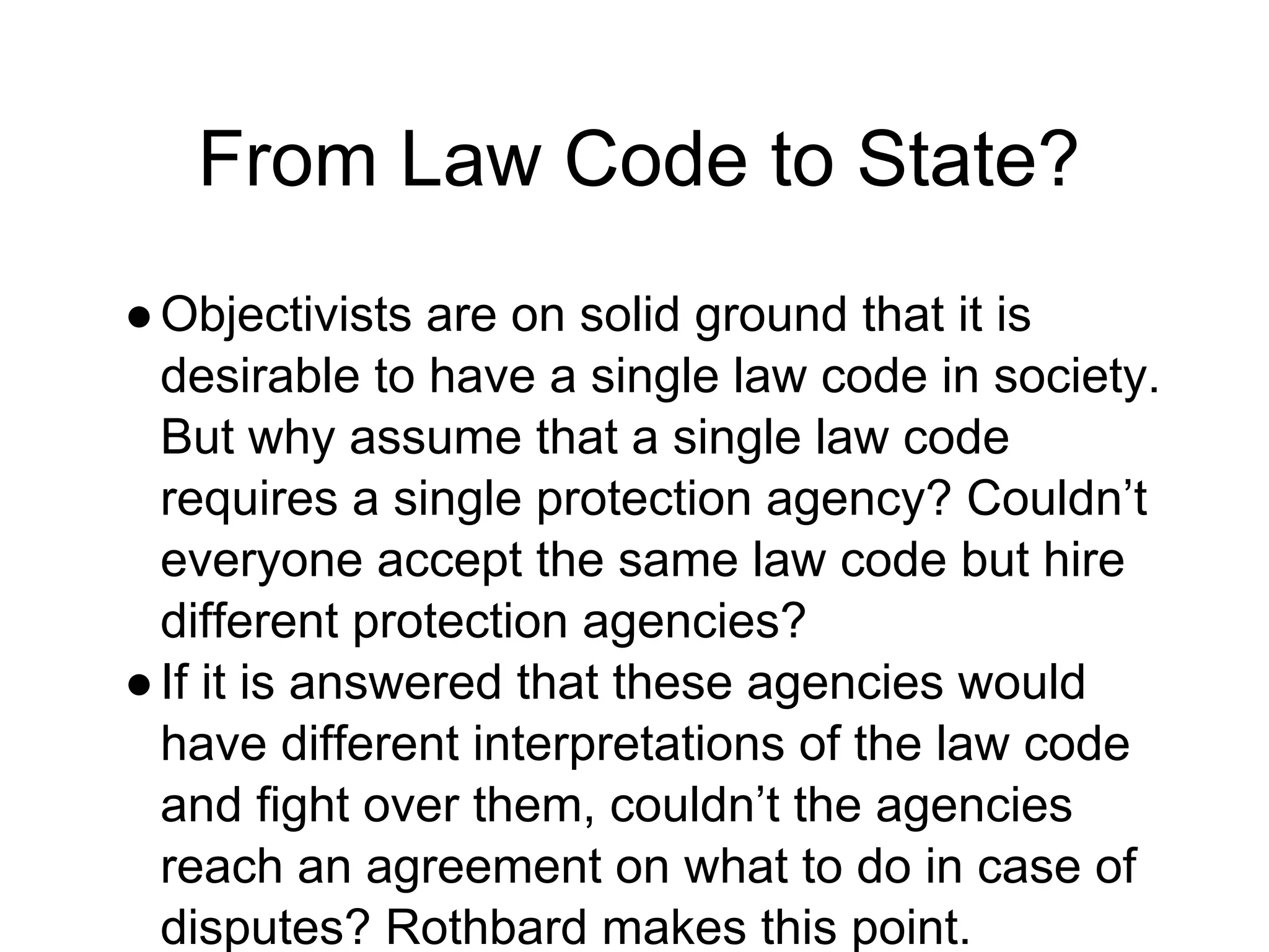 From Law Code to State?
●Objectivists are on solid ground that it is
desirable to have a single law code in society.
But why assume that a single law code
requires a single protection agency? Couldn’t
everyone accept the same law code but hire
different protection agencies?
●If it is answered that these agencies would
have different interpretations of the law code
and fight over them, couldn’t the agencies
reach an agreement on what to do in case of
disputes? Rothbard makes this point.
 