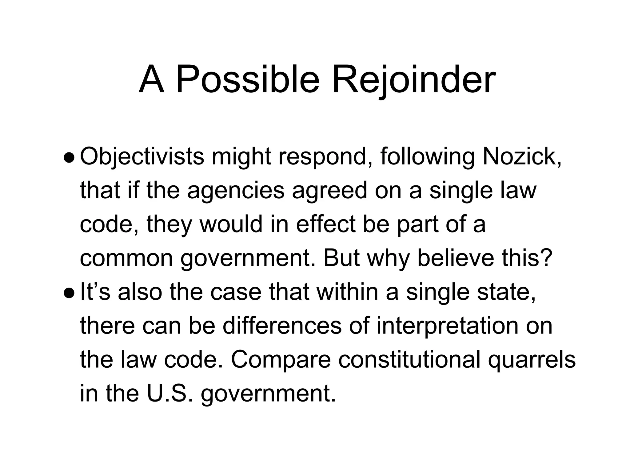 A Possible Rejoinder
●Objectivists might respond, following Nozick,
that if the agencies agreed on a single law
code, they would in effect be part of a
common government. But why believe this?
●It’s also the case that within a single state,
there can be differences of interpretation on
the law code. Compare constitutional quarrels
in the U.S. government.
 