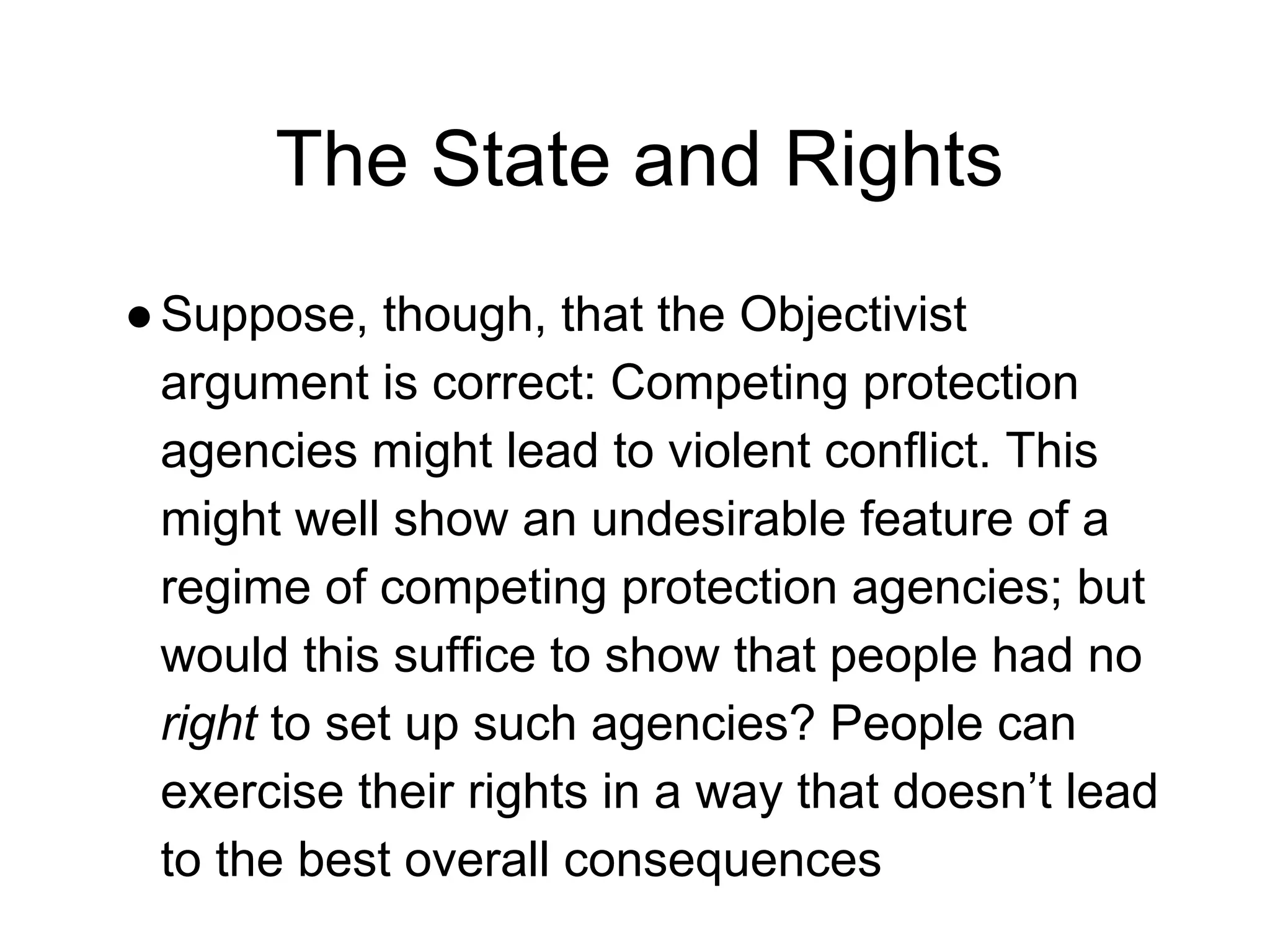 The State and Rights
●Suppose, though, that the Objectivist
argument is correct: Competing protection
agencies might lead to violent conflict. This
might well show an undesirable feature of a
regime of competing protection agencies; but
would this suffice to show that people had no
right to set up such agencies? People can
exercise their rights in a way that doesn’t lead
to the best overall consequences
 
