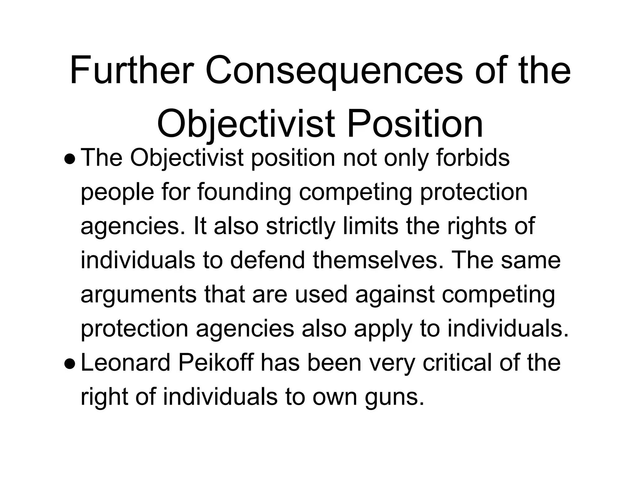 Further Consequences of the
Objectivist Position
●The Objectivist position not only forbids
people for founding competing protection
agencies. It also strictly limits the rights of
individuals to defend themselves. The same
arguments that are used against competing
protection agencies also apply to individuals.
●Leonard Peikoff has been very critical of the
right of individuals to own guns.
 