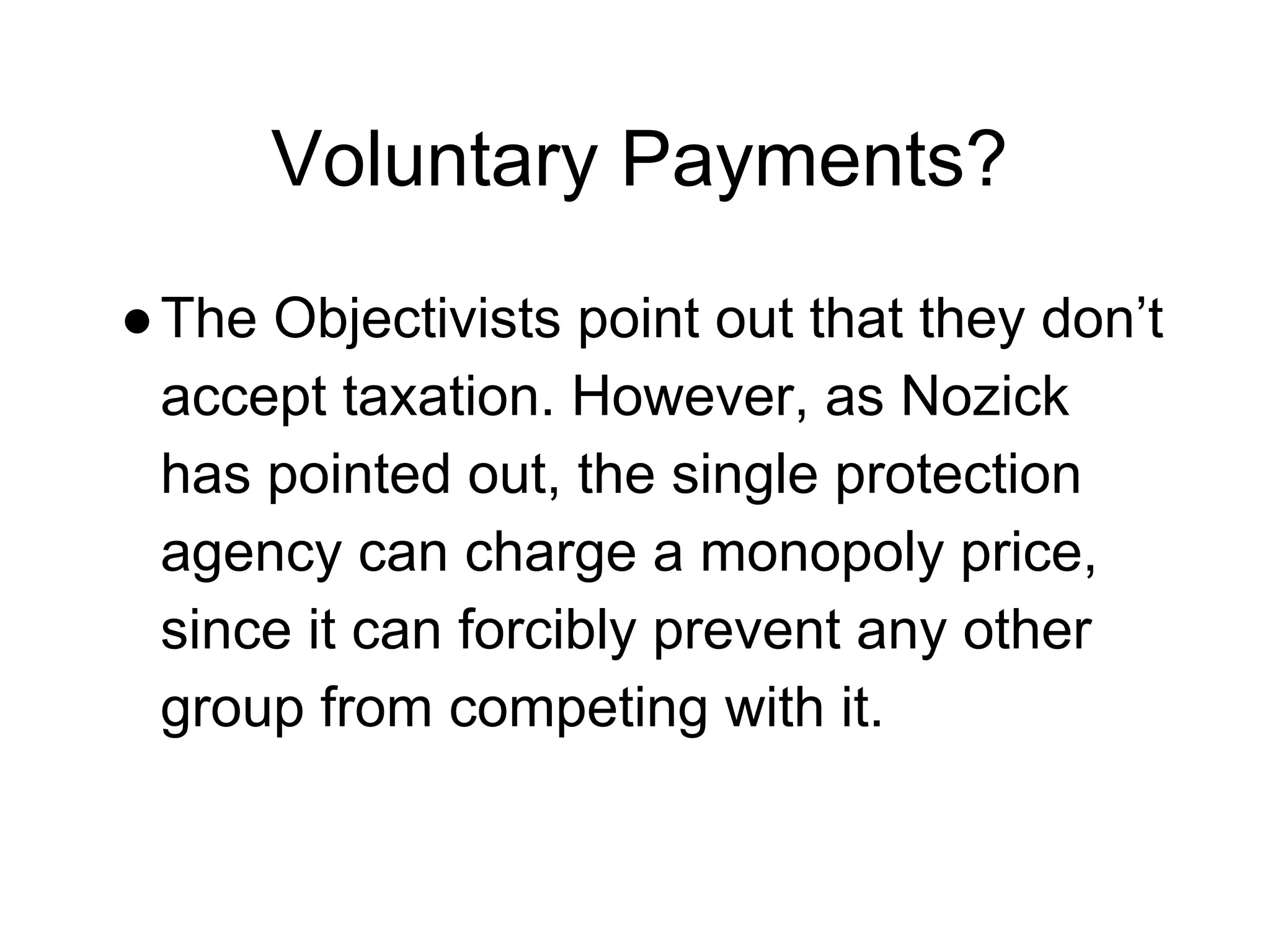 Voluntary Payments?
●The Objectivists point out that they don’t
accept taxation. However, as Nozick
has pointed out, the single protection
agency can charge a monopoly price,
since it can forcibly prevent any other
group from competing with it.
 