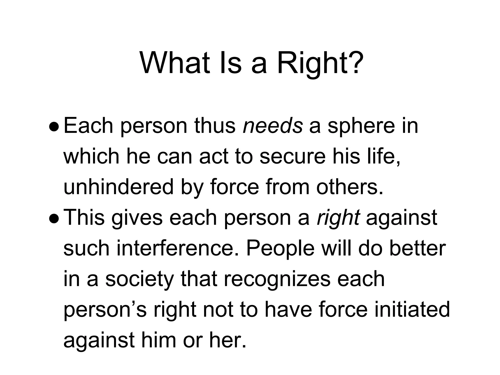 What Is a Right?
●Each person thus needs a sphere in
which he can act to secure his life,
unhindered by force from others.
●This gives each person a right against
such interference. People will do better
in a society that recognizes each
person’s right not to have force initiated
against him or her.
 
