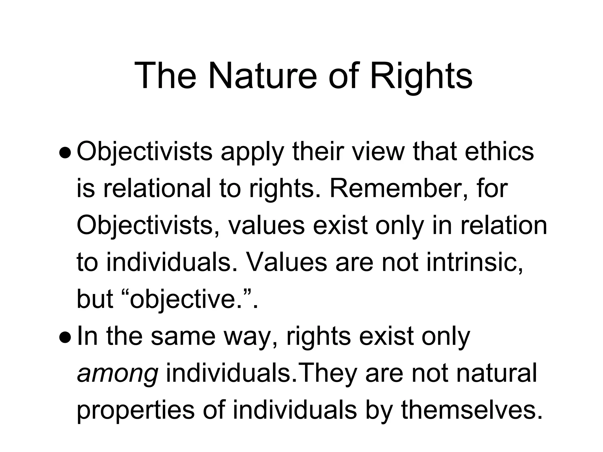 The Nature of Rights
●Objectivists apply their view that ethics
is relational to rights. Remember, for
Objectivists, values exist only in relation
to individuals. Values are not intrinsic,
but “objective.”.
●In the same way, rights exist only
among individuals.They are not natural
properties of individuals by themselves.
 
