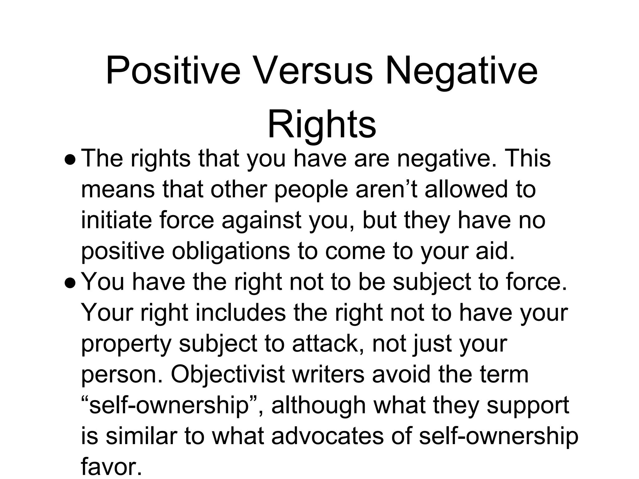 Positive Versus Negative
Rights
●The rights that you have are negative. This
means that other people aren’t allowed to
initiate force against you, but they have no
positive obligations to come to your aid.
●You have the right not to be subject to force.
Your right includes the right not to have your
property subject to attack, not just your
person. Objectivist writers avoid the term
“self-ownership”, although what they support
is similar to what advocates of self-ownership
favor.
 