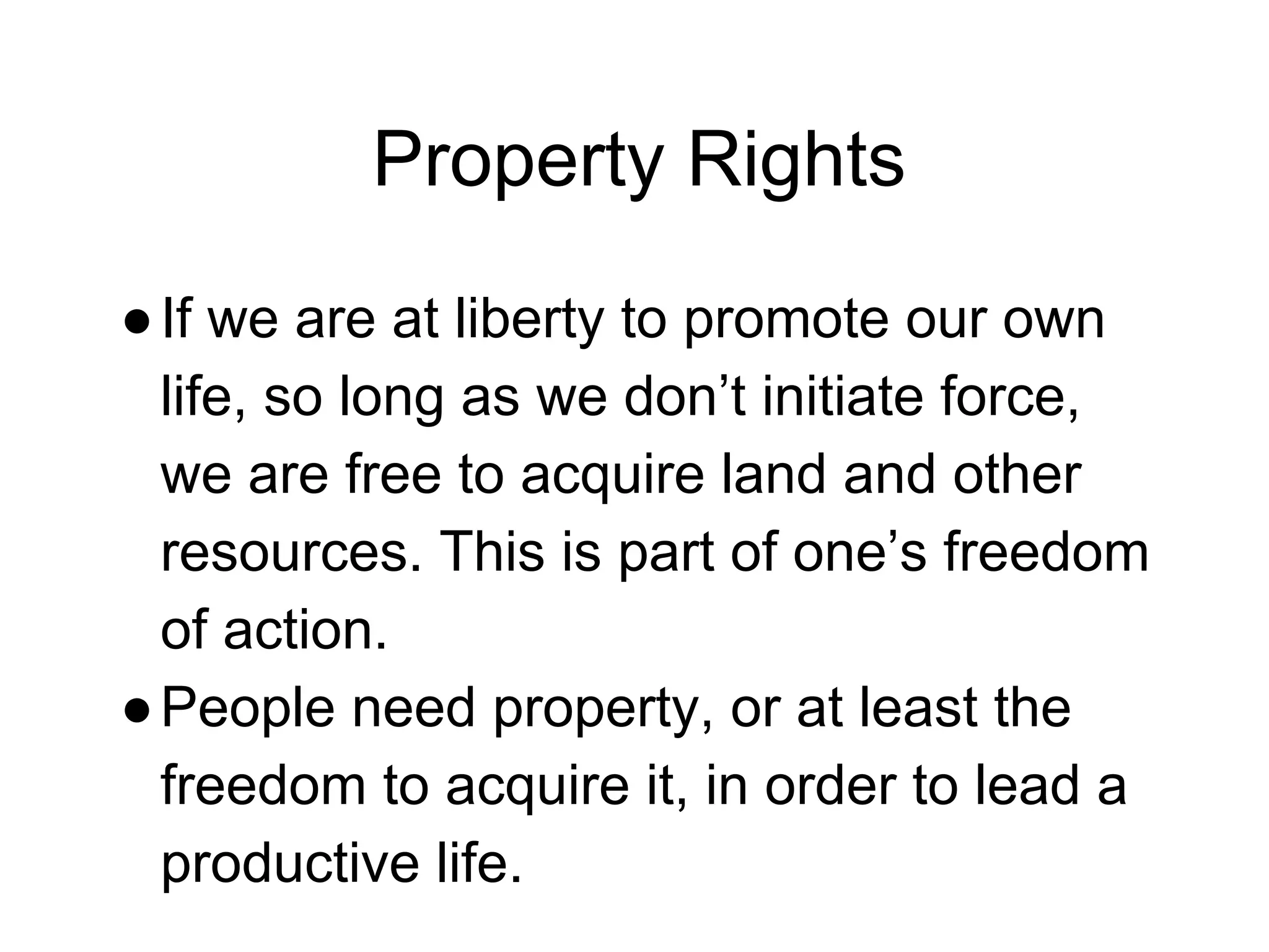 Property Rights
●If we are at liberty to promote our own
life, so long as we don’t initiate force,
we are free to acquire land and other
resources. This is part of one’s freedom
of action.
●People need property, or at least the
freedom to acquire it, in order to lead a
productive life.
 