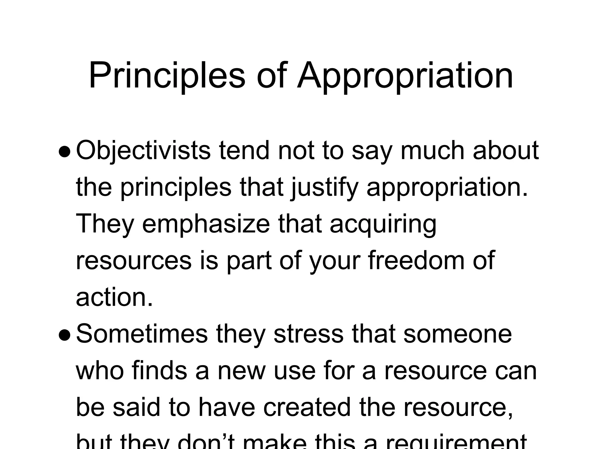 Principles of Appropriation
●Objectivists tend not to say much about
the principles that justify appropriation.
They emphasize that acquiring
resources is part of your freedom of
action.
●Sometimes they stress that someone
who finds a new use for a resource can
be said to have created the resource,
 