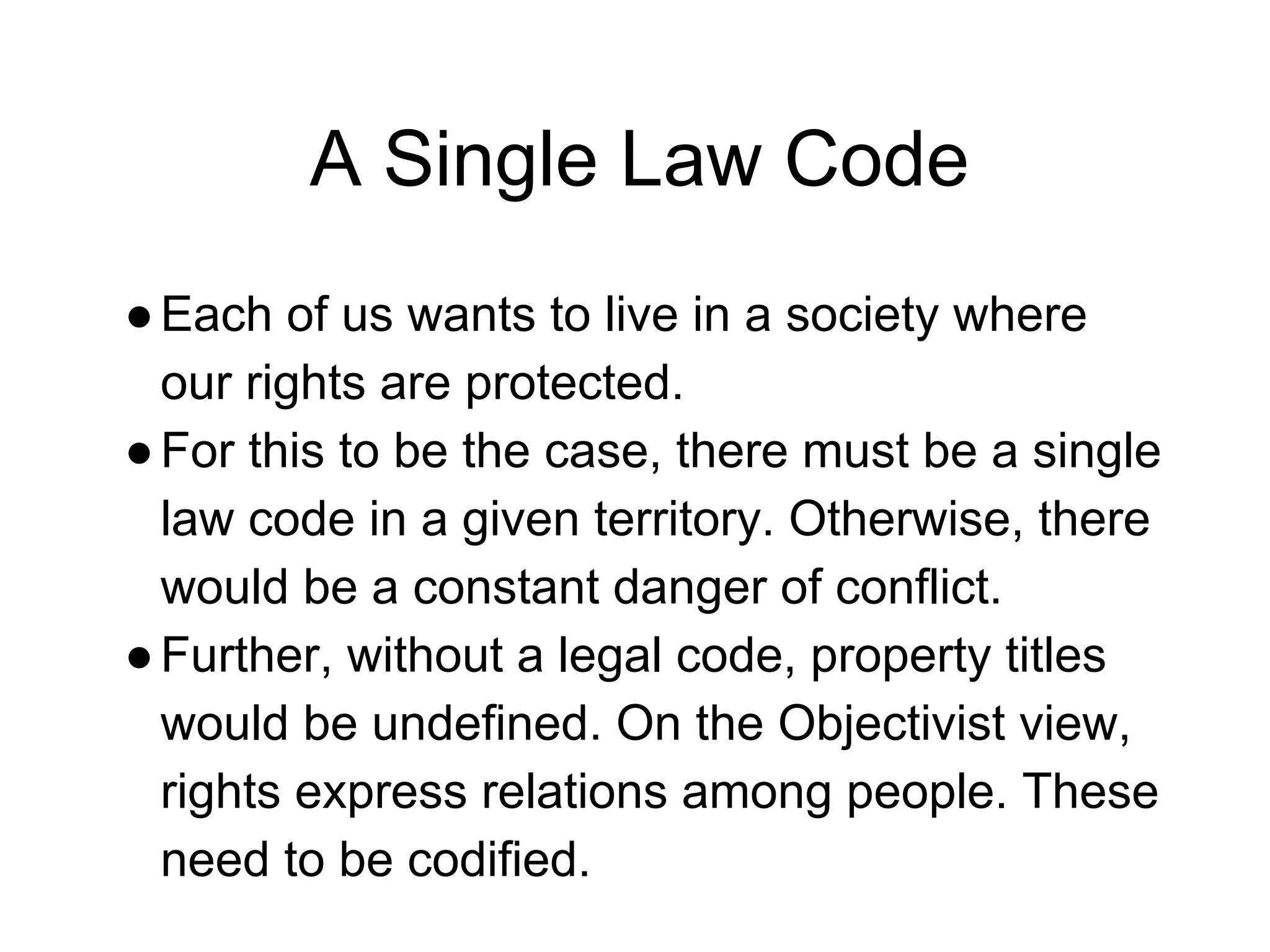 A Single Law Code
●Each of us wants to live in a society where
our rights are protected.
●For this to be the case, there must be a single
law code in a given territory. Otherwise, there
would be a constant danger of conflict.
●Further, without a legal code, property titles
would be undefined. On the Objectivist view,
rights express relations among people. These
need to be codified.
 