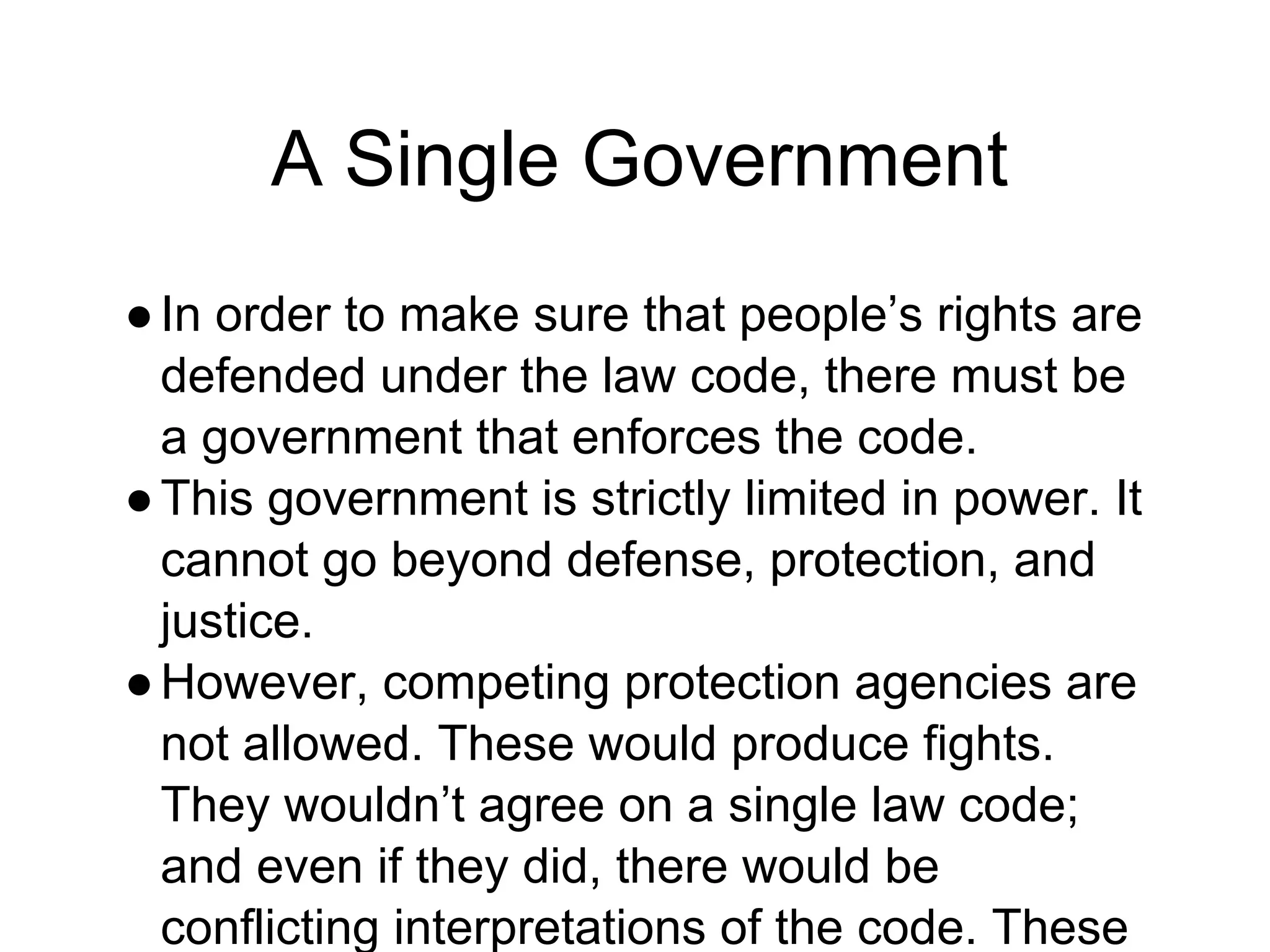 A Single Government
●In order to make sure that people’s rights are
defended under the law code, there must be
a government that enforces the code.
●This government is strictly limited in power. It
cannot go beyond defense, protection, and
justice.
●However, competing protection agencies are
not allowed. These would produce fights.
They wouldn’t agree on a single law code;
and even if they did, there would be
conflicting interpretations of the code. These
 
