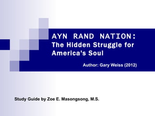 AYN RAND NATION:
                The Hidden Struggle for
                America's Soul
                              Author: Gary Weiss (2012)




Study Guide by Zoe E. Masongsong, M.S.
 