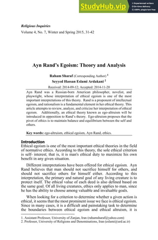Religious Inquiries
Volume 4, No. 7, Winter and Spring 2015, 31-42
Ayn Rand’s Egoism: Theory and Analysis
Raham Sharaf (Corresponding Author) 1
Seyyed Hassan Eslami Ardakani 2
Received: 2014-09-12; Accepted: 2014-11-20
Ayn Rand was a Russian-born American philosopher, novelist, and
playwright, whose interpretation of ethical egoism is one of the most
important interpretations of this theory. Rand is a proponent of intellectual
egoism, and rationalism is a fundamental element in her ethical theory. This
article attempts to review, analyze, and criticize her interpretation of ethical
egoism. Additionally, an ethical theory known as ego-altruism will be
introduced in opposition to Rand’s theory. Ego-altruism proposes that the
pivot of ethics is to maintain balance and equilibrium between the self and
others.
Key words: ego-altruism, ethical egoism, Ayn Rand, ethics.
Introduction
Ethical egoism is one of the most important ethical theories in the field
of normative ethics. According to this theory, the sole ethical criterion
is self- interest; that is, it is man's ethical duty to maximize his own
benefit in any given situation.
Different interpretations have been offered for ethical egoism. Ayn
Rand believes that man should not sacrifice himself for others, and
should not sacrifice others for himself either. According to this
interpretation, the primary and natural goal of any living creature is to
protect itself. The ethical value of each deed is also defined based on
the same goal. Of all living creatures, ethics only applies to man, since
he has the ability to choose among valuable and invaluable goals.
When looking for a criterion to determine whether a given action is
ethical, it seems that the most prominent issue we face is ethical egoism.
Since in many cases, it is a difficult and painstaking task to determine
the boundaries between ethical egoism and ethical altruism, it is
1. Assistant Professor, University of Zanjan, Iran (rahamsharaf@yahoo.com)
2. Professor, University of Religions and Denominations, Iran (eslami@urd.ac.ir)
 